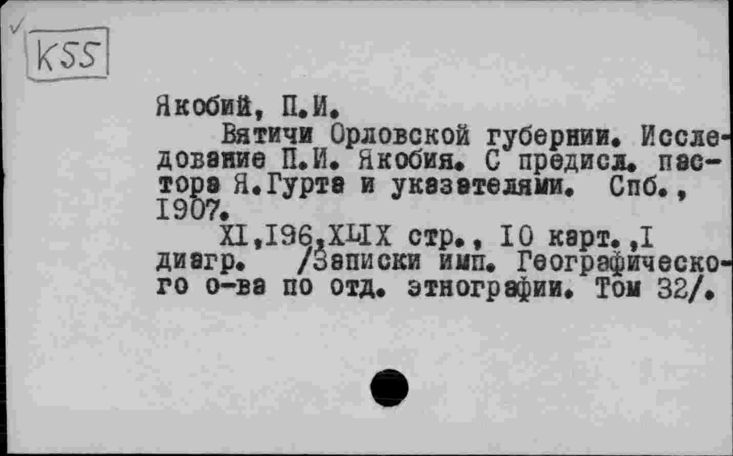 ﻿Якобий, П.И.
Вятичи Орловской губернии. Исследование П.И. Якобия. С предисл. пэс-TOga Я.Гурте и указателями. Спб.,
ХІ,І96,ХЬІХ стр., 10 карт. ,1 диагр. /Записки имп. Географического о-ва по отд. этнографии. Том 32/.